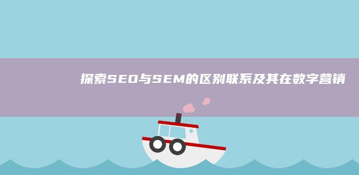 探索SEO与SEM的区别、联系及其在数字营销中的协同作用